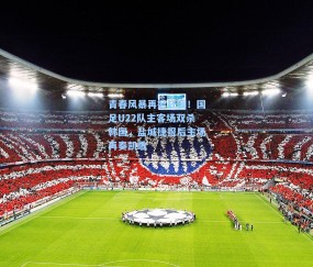 青春风暴再掀狂澜！国足U22队主客场双杀韩国，盐城捷报后主场再奏凯歌