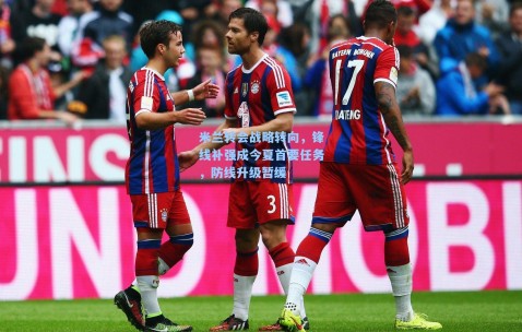 米兰转会战略转向，锋线补强成今夏首要任务，防线升级暂缓