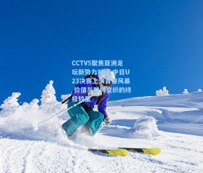 CCTV5聚焦亚洲足坛新势力对决 中日U23决赛上演青春风暴 价值与期待交织的终极较量