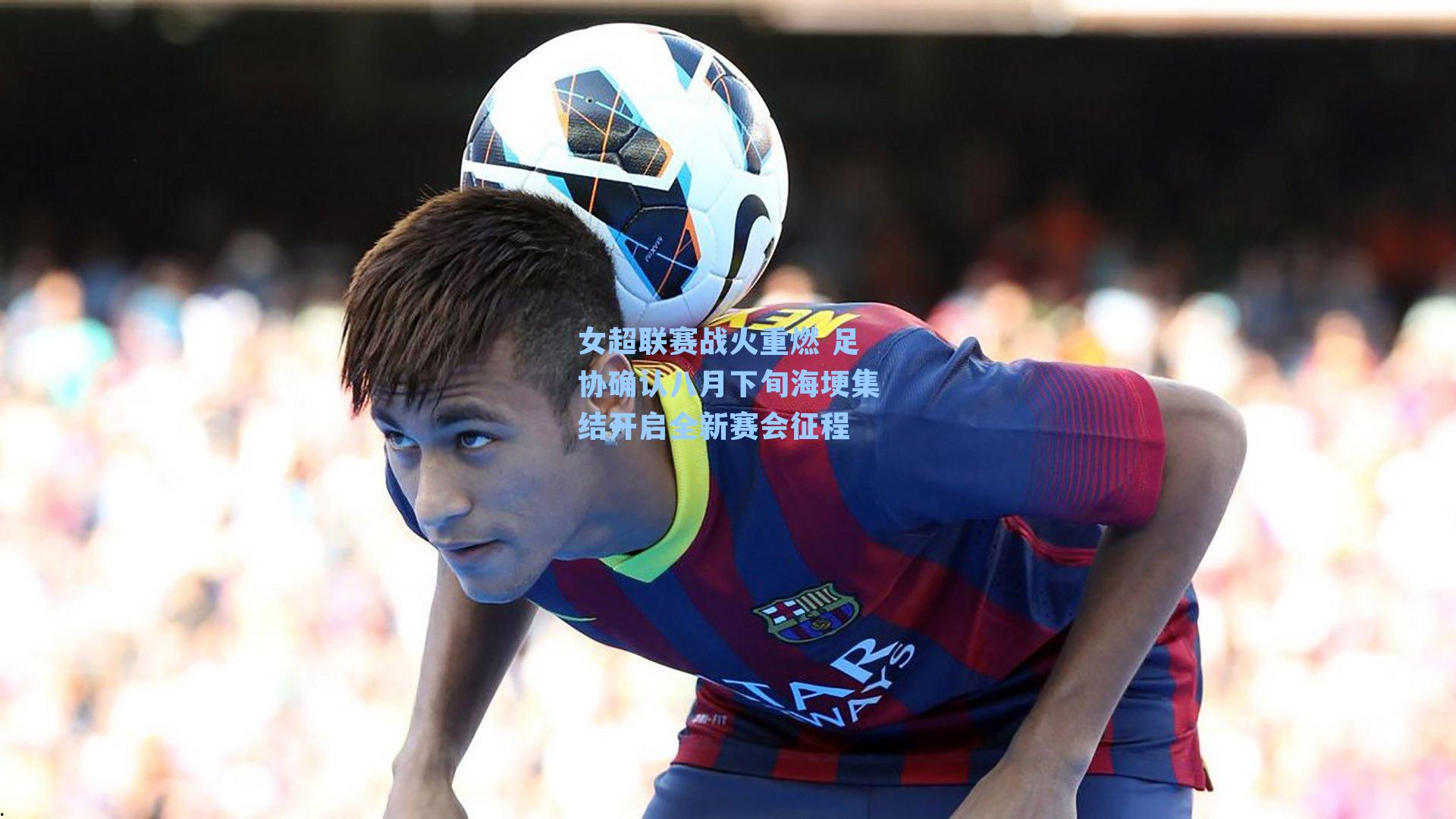 女超联赛战火重燃 足协确认八月下旬海埂集结开启全新赛会征程