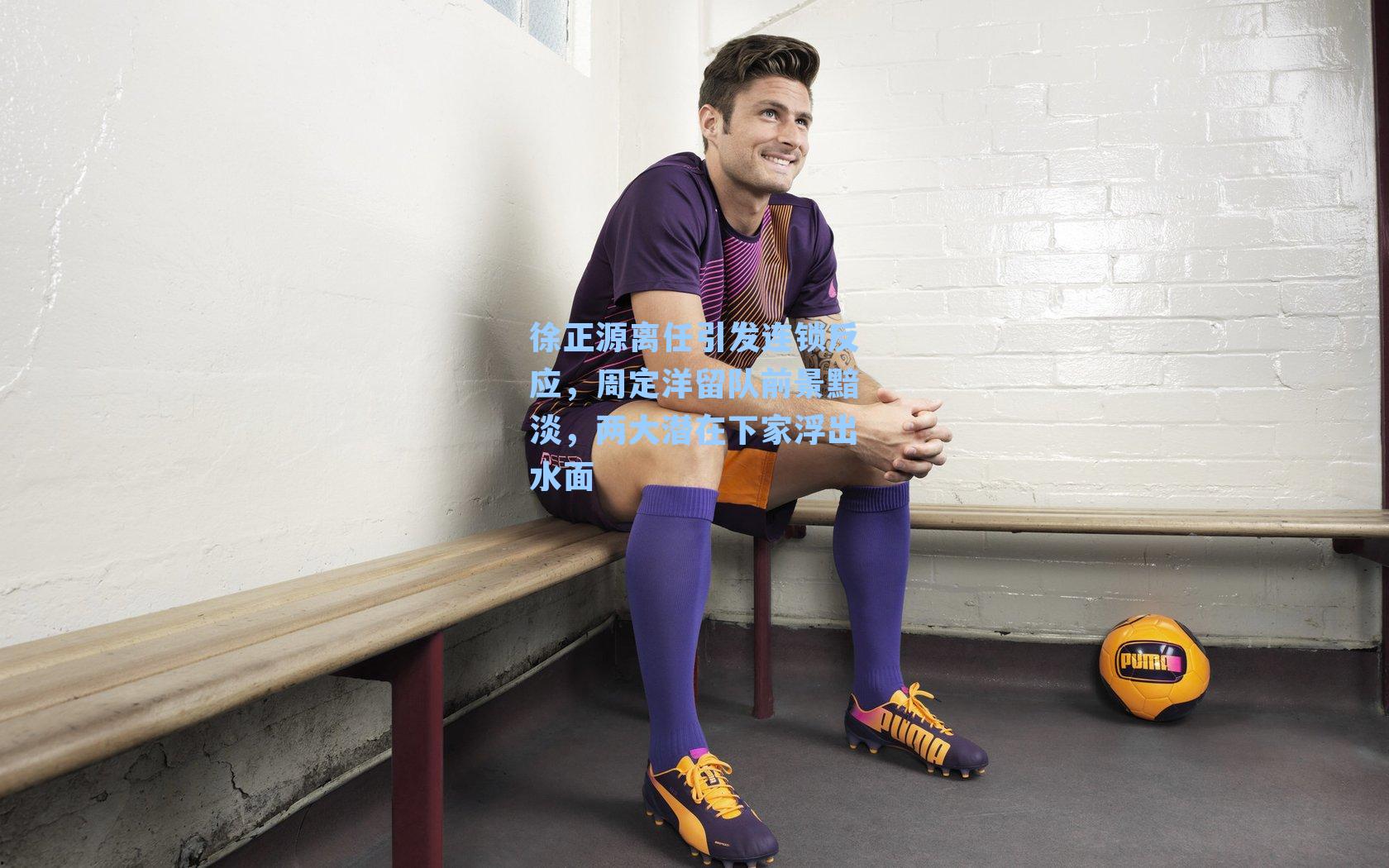 徐正源离任引发连锁反应，周定洋留队前景黯淡，两大潜在下家浮出水面